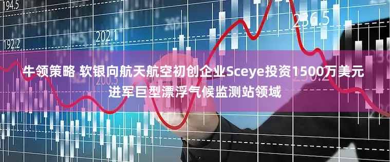 牛领策略 软银向航天航空初创企业Sceye投资1500万美元 进军巨型漂浮气候监测站领域