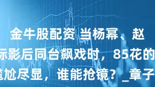 金牛股配资 当杨幂、赵丽颖与国际影后同台飙戏时，85花的尴尬尽显，谁能抢镜？_章子怡_角色_演技