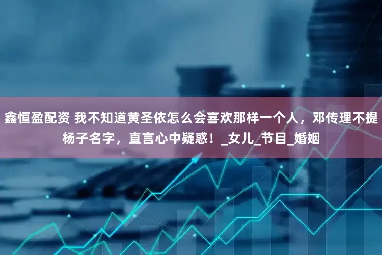 鑫恒盈配资 我不知道黄圣依怎么会喜欢那样一个人，邓传理不提杨子名字，直言心中疑惑！_女儿_节目_婚姻