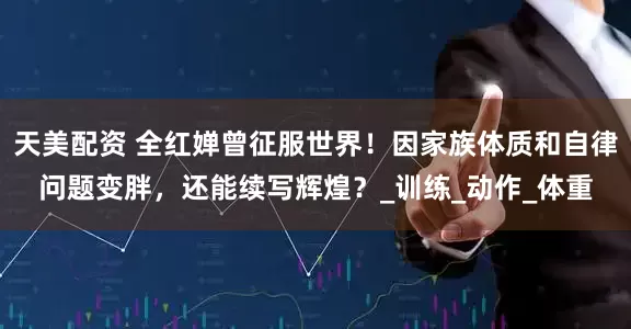 天美配资 全红婵曾征服世界！因家族体质和自律问题变胖，还能续写辉煌？_训练_动作_体重