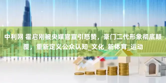 中利网 霍启刚被央媒官宣引怒赞，豪门二代形象彻底颠覆，重新定义公众认知_文化_新体育_运动
