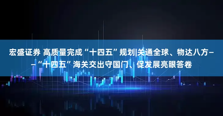 宏盛证券 高质量完成“十四五”规划|关通全球、物达八方——“十四五”海关交出守国门、促发展亮眼答卷