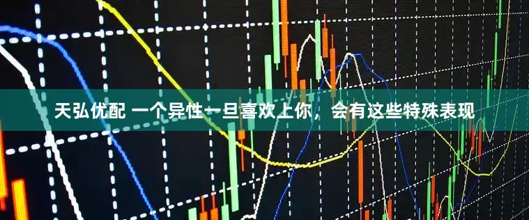 天弘优配 一个异性一旦喜欢上你，会有这些特殊表现