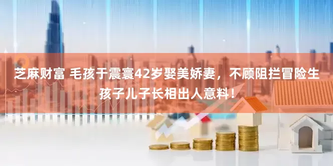 芝麻财富 毛孩于震寰42岁娶美娇妻，不顾阻拦冒险生孩子儿子长相出人意料！